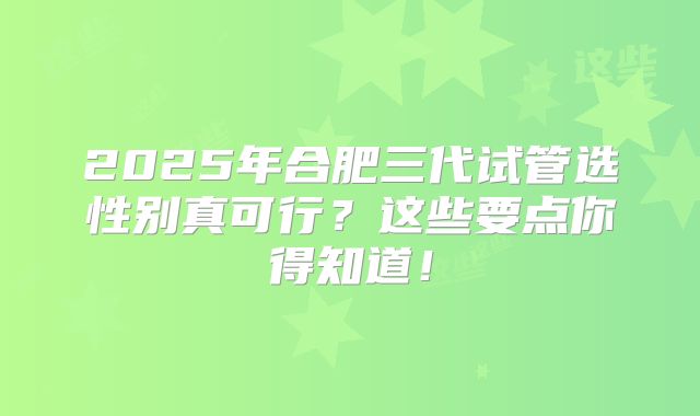 2025年合肥三代试管选性别真可行？这些要点你得知道！