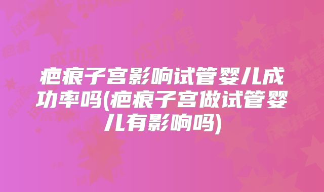 疤痕子宫影响试管婴儿成功率吗(疤痕子宫做试管婴儿有影响吗)