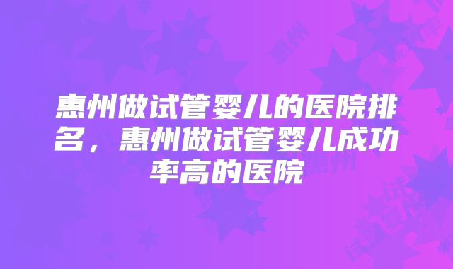 惠州做试管婴儿的医院排名,惠州做试管婴儿成功率高的医院