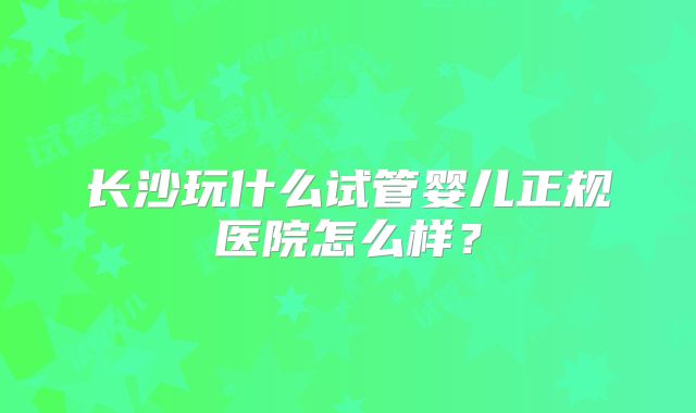 长沙玩什么试管婴儿正规医院怎么样？