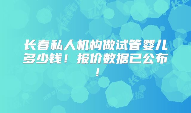 长春私人机构做试管婴儿多少钱!报价数据已公布!
