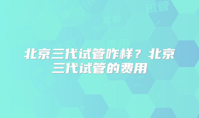 北京三代试管咋样？北京三代试管的费用