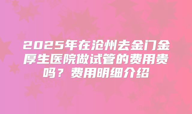 2025年在沧州去金门金厚生医院做试管的费用贵吗？费用明细介绍