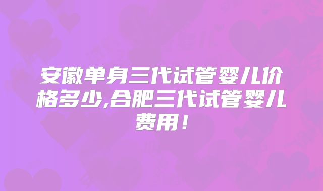 安徽单身三代试管婴儿价格多少,合肥三代试管婴儿费用！