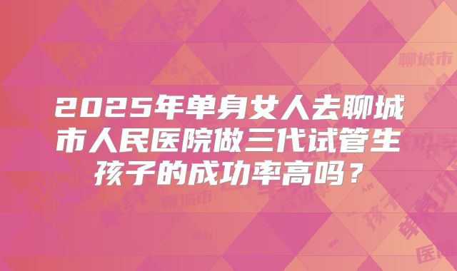 2025年单身女人去聊城市人民医院做三代试管生孩子的成功率高吗？