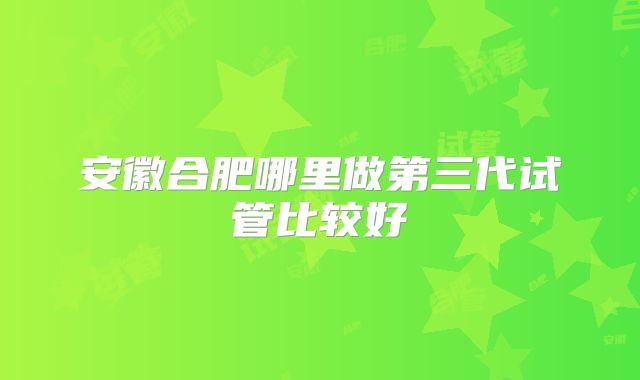 安徽合肥哪里做第三代试管比较好