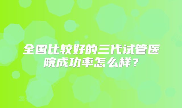 全国比较好的三代试管医院成功率怎么样？
