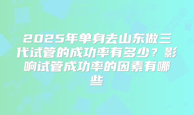 2025年单身去山东做三代试管的成功率有多少？影响试管成功率的因素有哪些