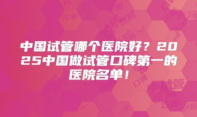 中国试管哪个医院好？2025中国做试管口碑第一的医院名单！
