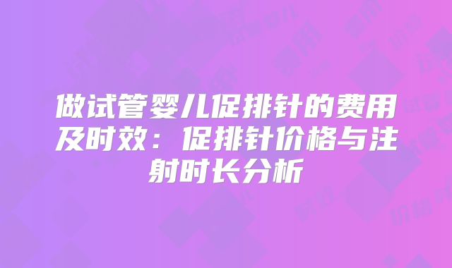 做试管婴儿促排针的费用及时效：促排针价格与注射时长分析