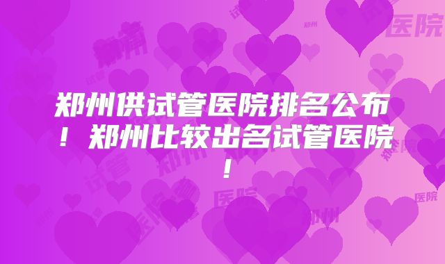 郑州供试管医院排名公布！郑州比较出名试管医院！