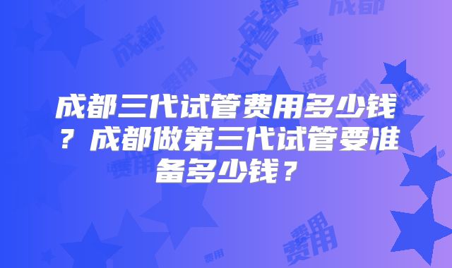 成都三代试管费用多少钱？成都做第三代试管要准备多少钱？