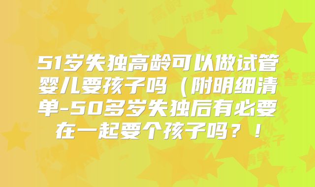 51岁失独高龄可以做试管婴儿要孩子吗(附明细清单-50多岁失独后有必要在一起要个孩子吗?!