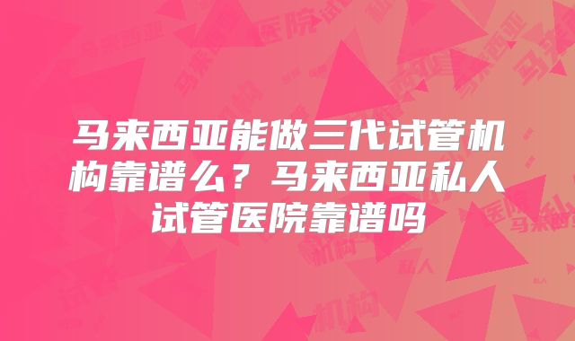 马来西亚能做三代试管机构靠谱么？马来西亚私人试管医院靠谱吗