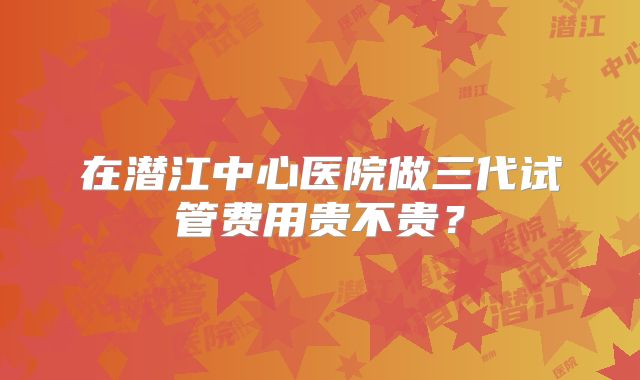 在潜江中心医院做三代试管费用贵不贵？