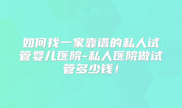 如何找一家靠谱的私人试管婴儿医院-私人医院做试管多少钱！