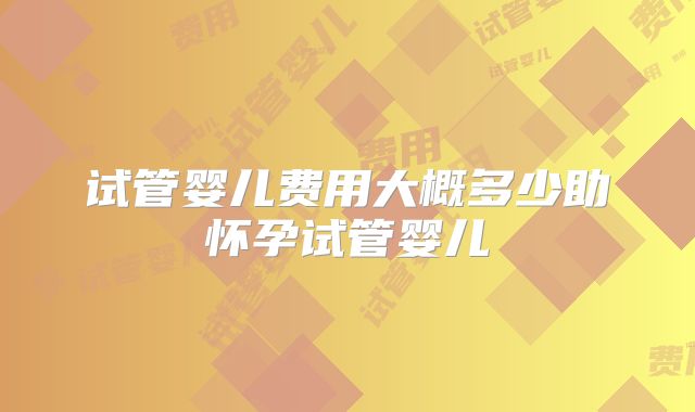试管婴儿费用大概多少助怀孕试管婴儿