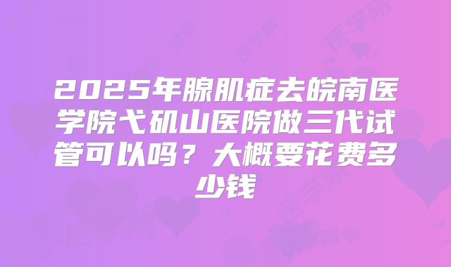 2025年腺肌症去皖南医学院弋矶山医院做三代试管可以吗？大概要花费多少钱