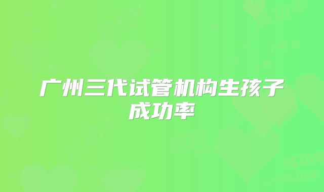 广州三代试管机构生孩子成功率