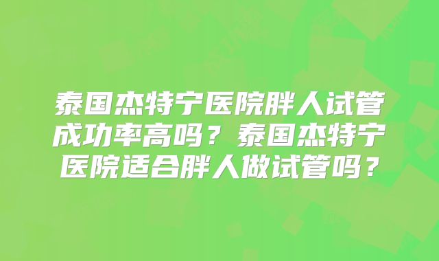 泰国杰特宁医院胖人试管成功率高吗？泰国杰特宁医院适合胖人做试管吗？