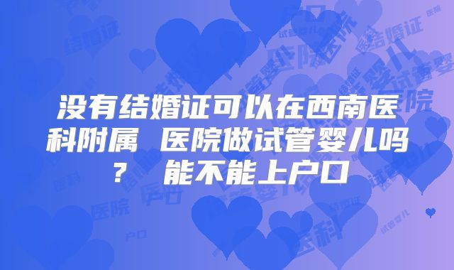 没有结婚证可以在西南医科附属 医院做试管婴儿吗？ 能不能上户口