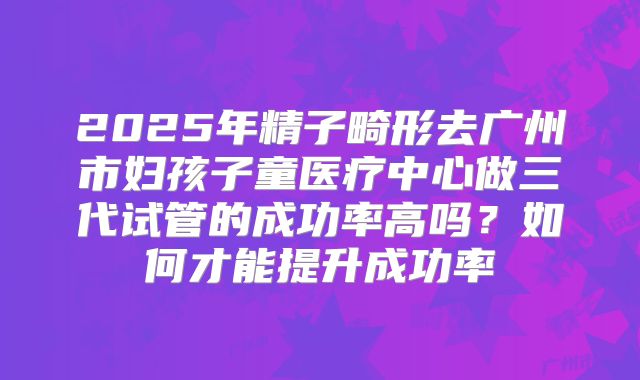 2025年精子畸形去广州市妇孩子童医疗中心做三代试管的成功率高吗？如何才能提升成功率