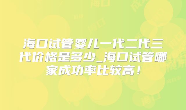海口试管婴儿一代二代三代价格是多少_海口试管哪家成功率比较高！