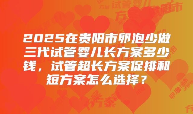 2025在贵阳市卵泡少做三代试管婴儿长方案多少钱,试管超长方案促排和短方案怎么选择?