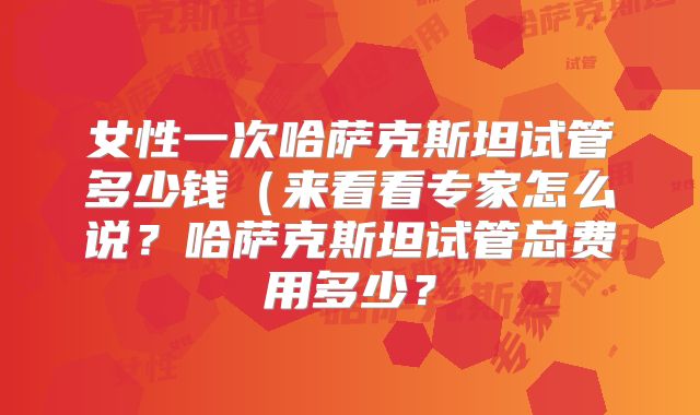 女性一次哈萨克斯坦试管多少钱（来看看专家怎么说？哈萨克斯坦试管总费用多少？