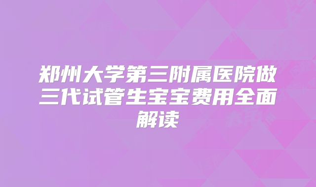 郑州大学第三附属医院做三代试管生宝宝费用全面解读