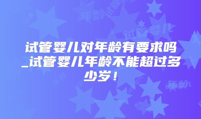 试管婴儿对年龄有要求吗_试管婴儿年龄不能超过多少岁!