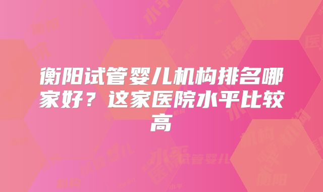 衡阳试管婴儿机构排名哪家好?这家医院水平比较高