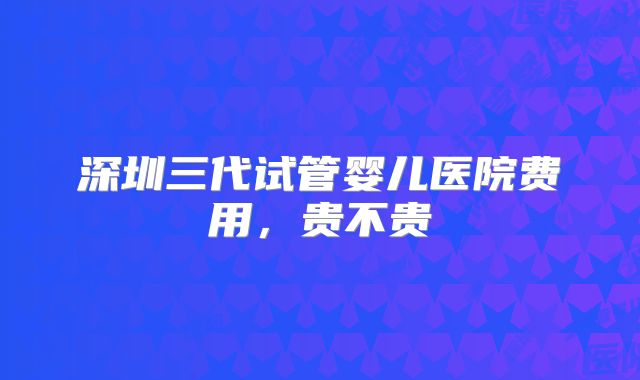 深圳三代试管婴儿医院费用,贵不贵