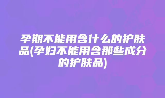 孕期不能用含什么的护肤品(孕妇不能用含那些成分的护肤品)