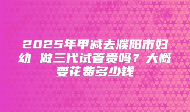 2025年甲减去濮阳市妇幼 做三代试管贵吗？大概要花费多少钱