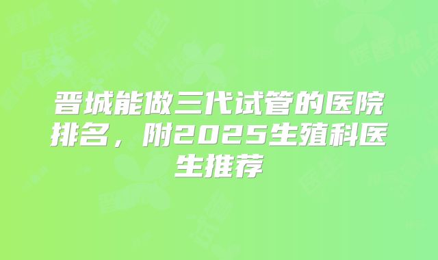 晋城能做三代试管的医院排名,附2025生殖科医生推荐