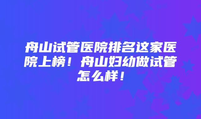 舟山试管医院排名这家医院上榜!舟山妇幼做试管怎么样!