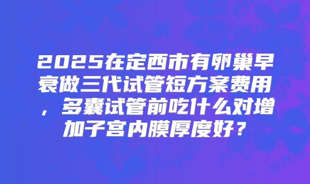 2025在定西市有卵巢早衰做三代试管短方案费用,多囊试管前吃什么对增加子宫内膜厚度好?