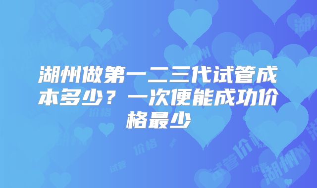 湖州做第一二三代试管成本多少?一次便能成功价格最少