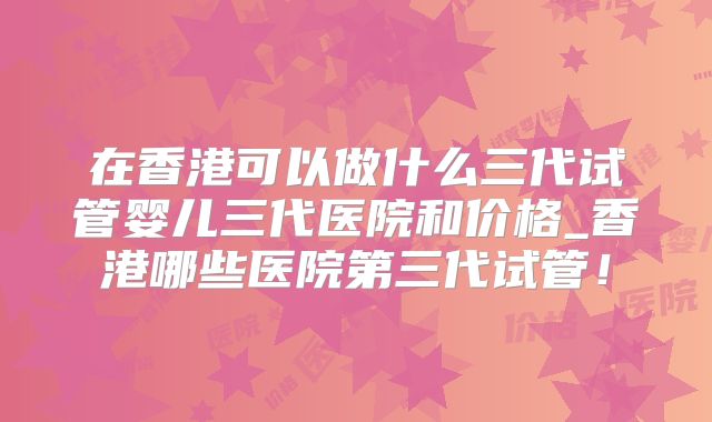 在香港可以做什么三代试管婴儿三代医院和价格_香港哪些医院第三代试管！