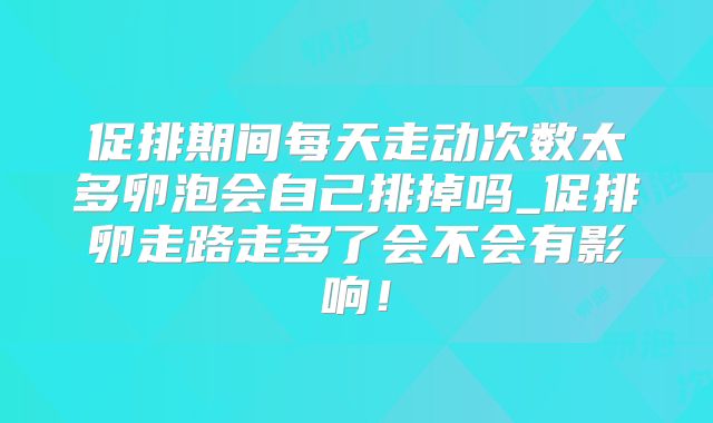 促排期间每天走动次数太多卵泡会自己排掉吗_促排卵走路走多了会不会有影响!