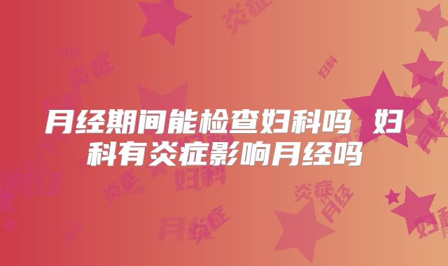 月经期间能检查妇科吗 妇科有炎症影响月经吗