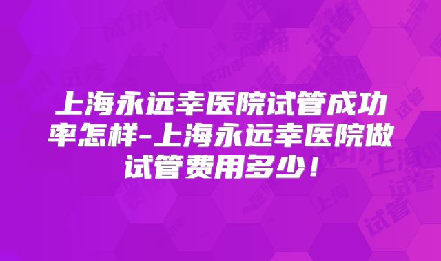 上海永远幸医院试管成功率怎样-上海永远幸医院做试管费用多少！
