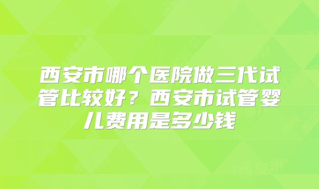 西安市哪个医院做三代试管比较好？西安市试管婴儿费用是多少钱
