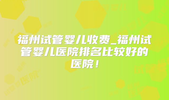 福州试管婴儿收费_福州试管婴儿医院排名比较好的医院！