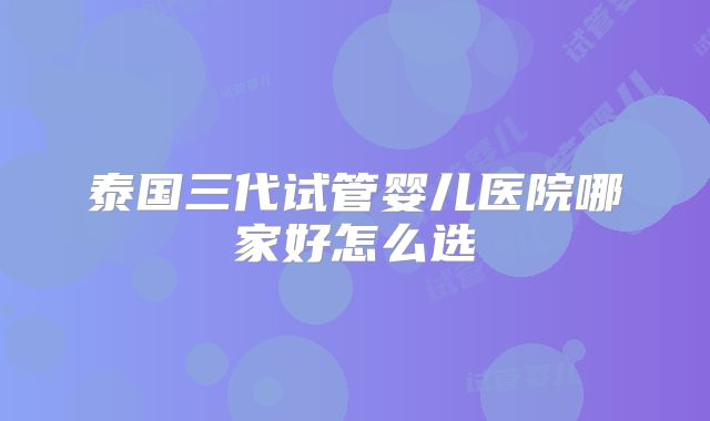 泰国三代试管婴儿医院哪家好怎么选