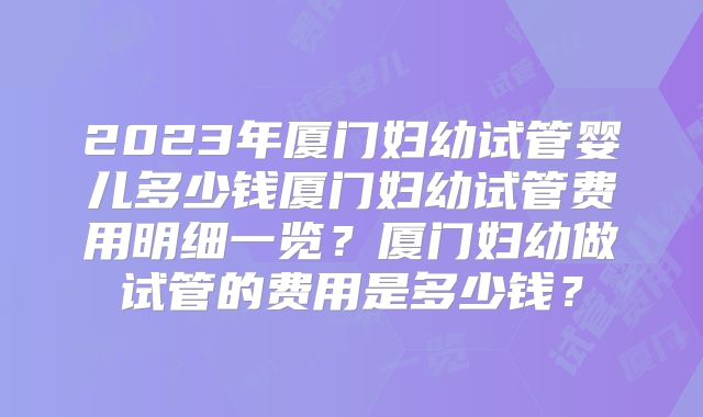 2023年厦门妇幼试管婴儿多少钱厦门妇幼试管费用明细一览?厦门妇幼做试管的费用是多少钱?