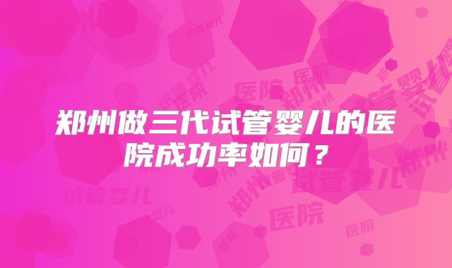 郑州做三代试管婴儿的医院成功率如何?