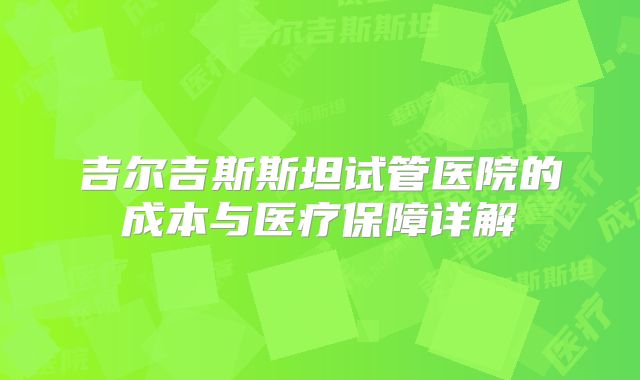 吉尔吉斯斯坦试管医院的成本与医疗保障详解