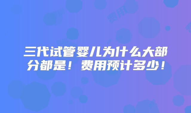 三代试管婴儿为什么大部分都是!费用预计多少!
